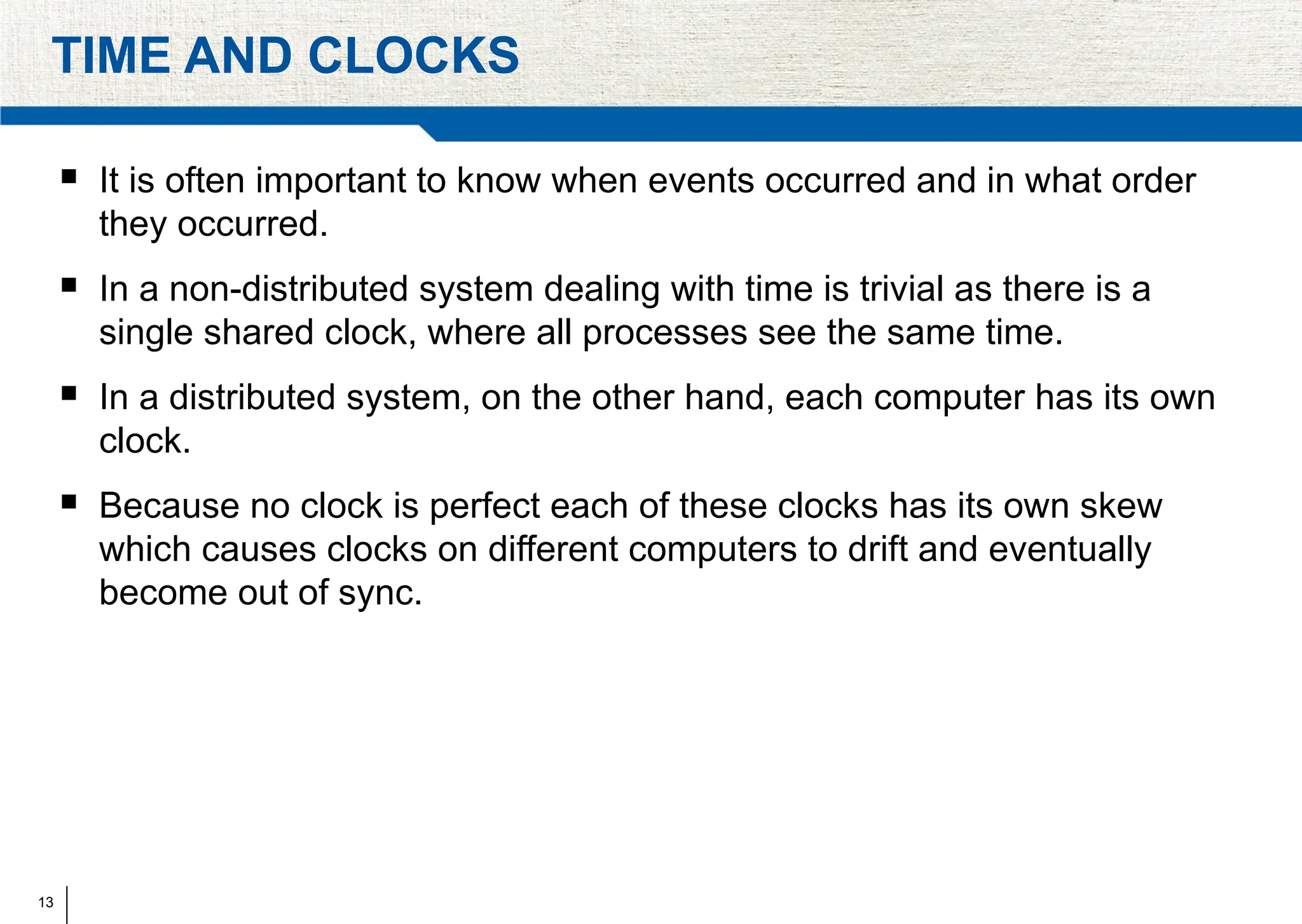 13
TIME AND CLOCKS
 It is often important to know when events occurred and in what order
they occurred.
 In a non-distributed system dealing with time is trivial as there is a
single shared clock, where all processes see the same time.
 In a distributed system, on the other hand, each computer has its own
clock.
 Because no clock is perfect each of these clocks has its own skew
which causes clocks on different computers to drift and eventually
become out of sync.
 