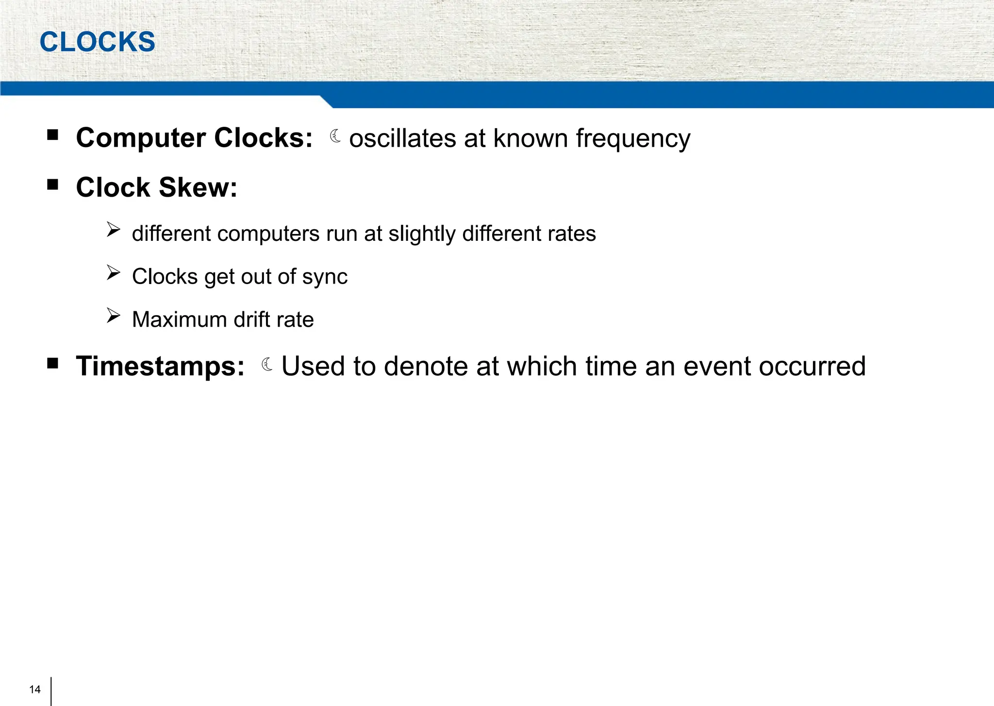 14
CLOCKS
 Computer Clocks: oscillates at known frequency
 Clock Skew:
 different computers run at slightly different rates
 Clocks get out of sync
 Maximum drift rate
 Timestamps: Used to denote at which time an event occurred
 