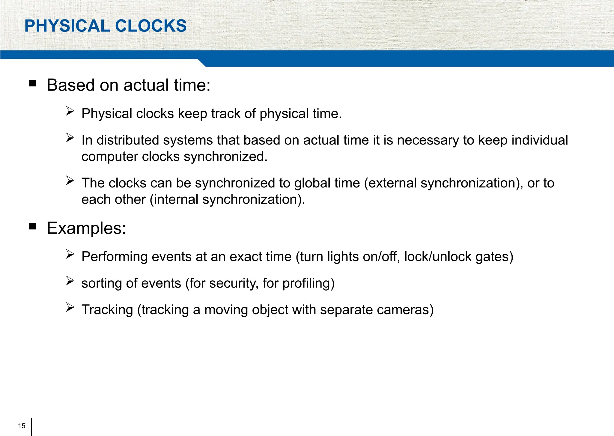 15
PHYSICAL CLOCKS
 Based on actual time:
 Physical clocks keep track of physical time.
 In distributed systems that based on actual time it is necessary to keep individual
computer clocks synchronized.
 The clocks can be synchronized to global time (external synchronization), or to
each other (internal synchronization).
 Examples:
 Performing events at an exact time (turn lights on/off, lock/unlock gates)
 sorting of events (for security, for proﬁling)
 Tracking (tracking a moving object with separate cameras)
 