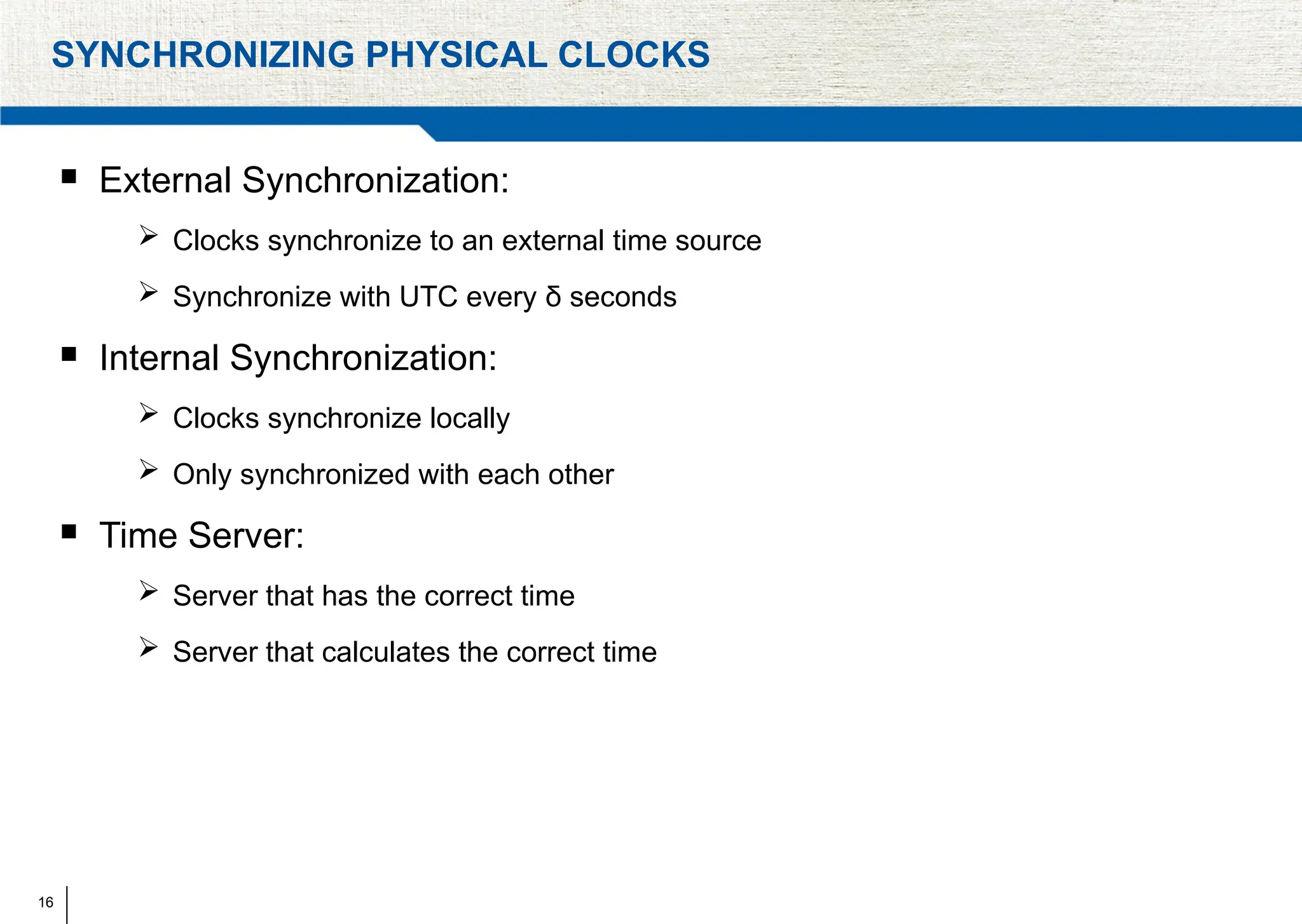 16
SYNCHRONIZING PHYSICAL CLOCKS
 External Synchronization:
 Clocks synchronize to an external time source
 Synchronize with UTC every δ seconds
 Internal Synchronization:
 Clocks synchronize locally
 Only synchronized with each other
 Time Server:
 Server that has the correct time
 Server that calculates the correct time
 