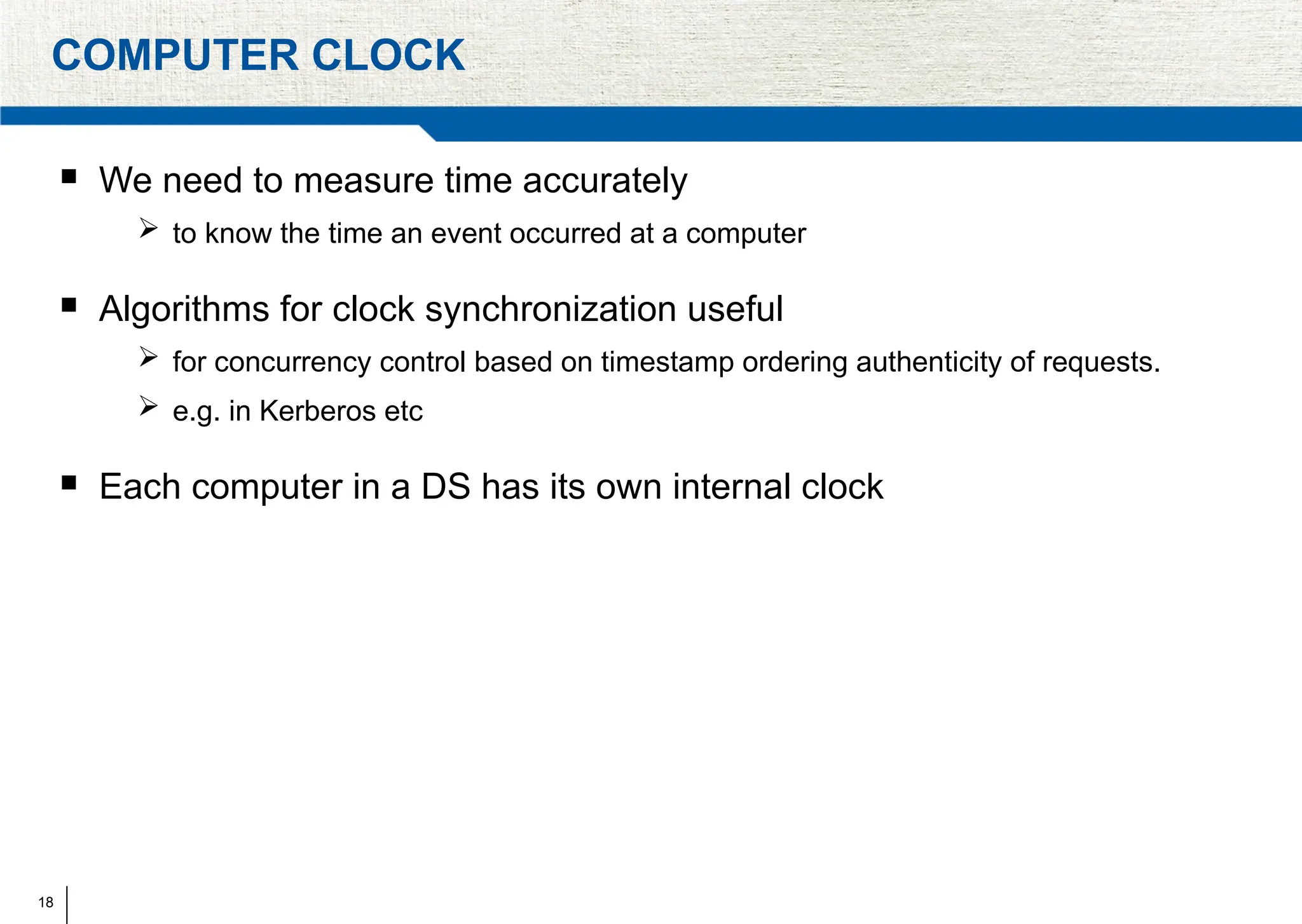 18
COMPUTER CLOCK
 We need to measure time accurately
 to know the time an event occurred at a computer
 Algorithms for clock synchronization useful
 for concurrency control based on timestamp ordering authenticity of requests.
 e.g. in Kerberos etc
 Each computer in a DS has its own internal clock
 