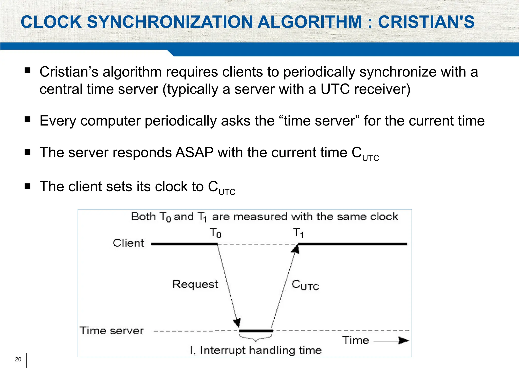20
CLOCK SYNCHRONIZATION ALGORITHM : CRISTIAN'S
 Cristian’s algorithm requires clients to periodically synchronize with a
central time server (typically a server with a UTC receiver)
 Every computer periodically asks the “time server” for the current time
 The server responds ASAP with the current time CUTC
 The client sets its clock to CUTC
 