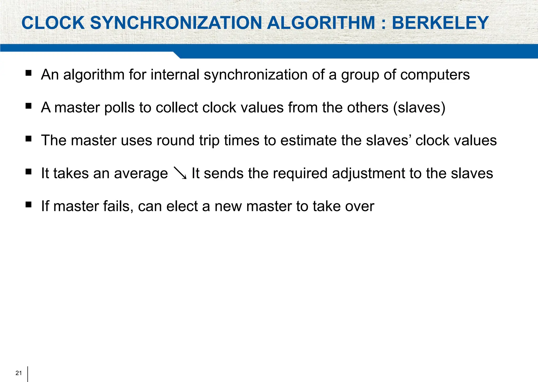 21
CLOCK SYNCHRONIZATION ALGORITHM : BERKELEY
 An algorithm for internal synchronization of a group of computers
 A master polls to collect clock values from the others (slaves)
 The master uses round trip times to estimate the slaves’ clock values
 It takes an average It sends the required adjustment to the slaves

 If master fails, can elect a new master to take over
 