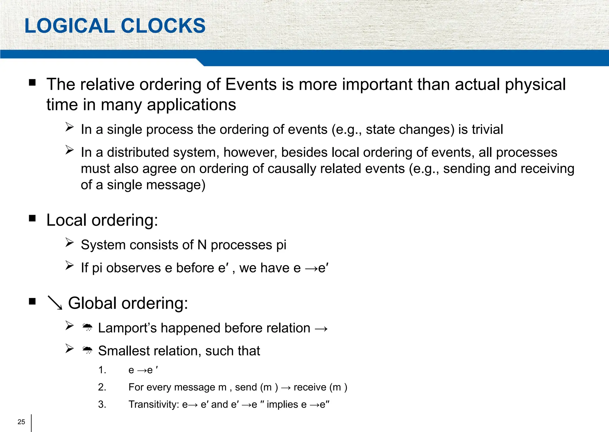25
LOGICAL CLOCKS
 The relative ordering of Events is more important than actual physical
time in many applications
 In a single process the ordering of events (e.g., state changes) is trivial
 In a distributed system, however, besides local ordering of events, all processes
must also agree on ordering of causally related events (e.g., sending and receiving
of a single message)
 Local ordering:
 System consists of N processes pi
 If pi observes e before e′ , we have e →e′
  Global ordering:
  Lamport’s happened before relation →
  Smallest relation, such that
1. e →e ′
2. For every message m , send (m ) → receive (m )
3. Transitivity: e→ e′ and e′ →e ′′ implies e →e′′
 