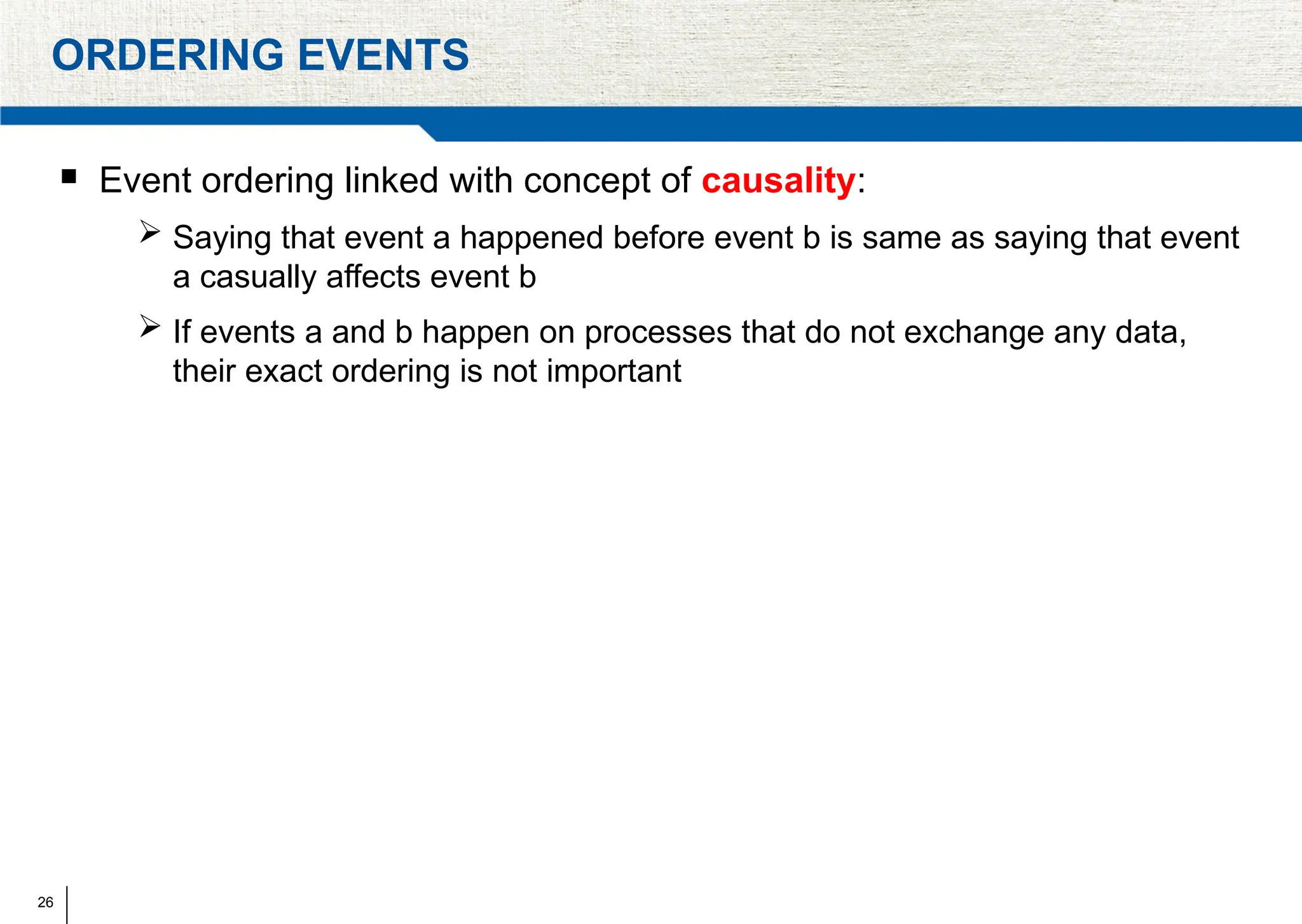 26
ORDERING EVENTS
 Event ordering linked with concept of causality:
 Saying that event a happened before event b is same as saying that event
a casually affects event b
 If events a and b happen on processes that do not exchange any data,
their exact ordering is not important
 