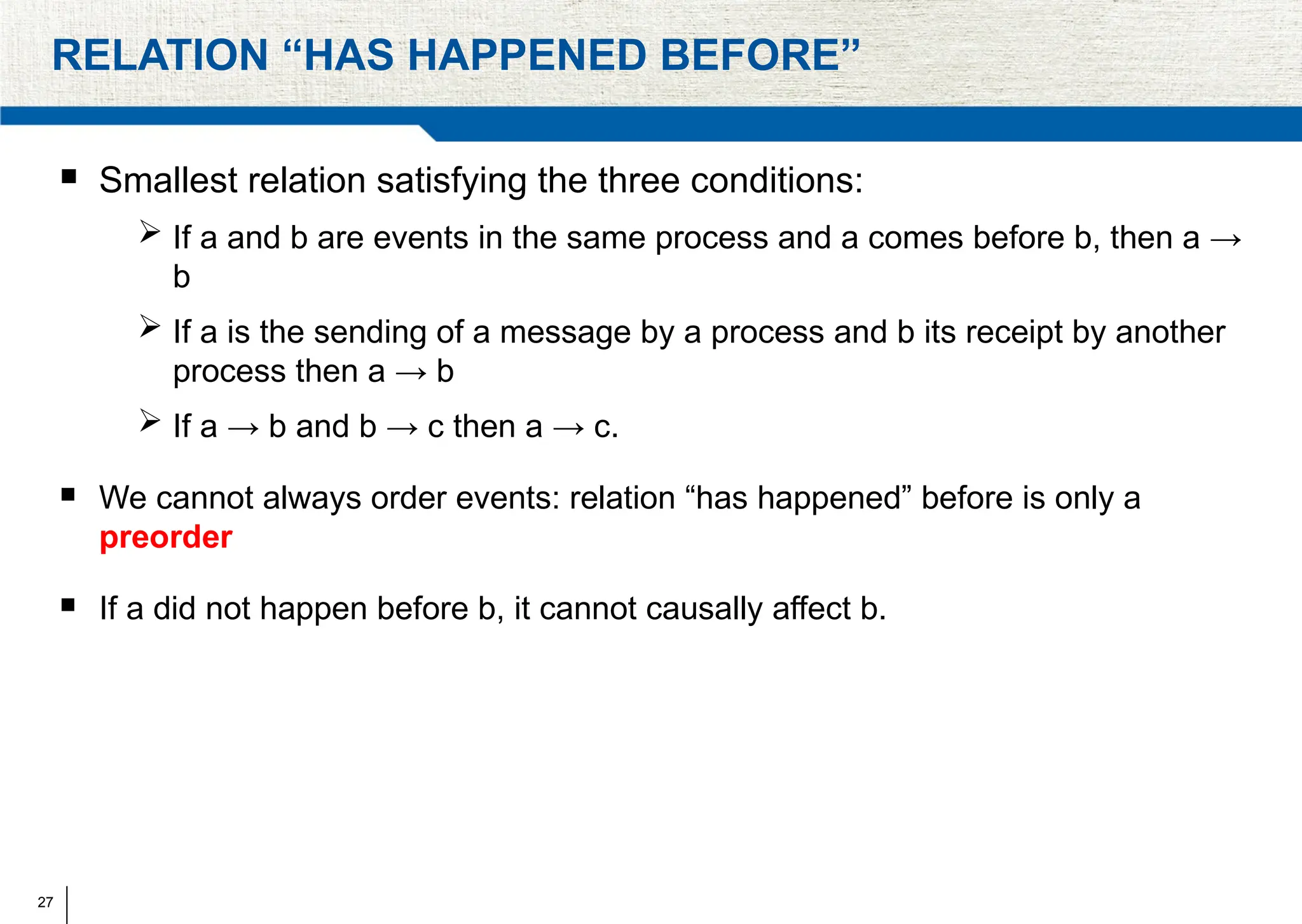 27
RELATION “HAS HAPPENED BEFORE”
 Smallest relation satisfying the three conditions:
 If a and b are events in the same process and a comes before b, then a →
b
 If a is the sending of a message by a process and b its receipt by another
process then a → b
 If a → b and b → c then a → c.
 We cannot always order events: relation “has happened” before is only a
preorder
 If a did not happen before b, it cannot causally affect b.
 