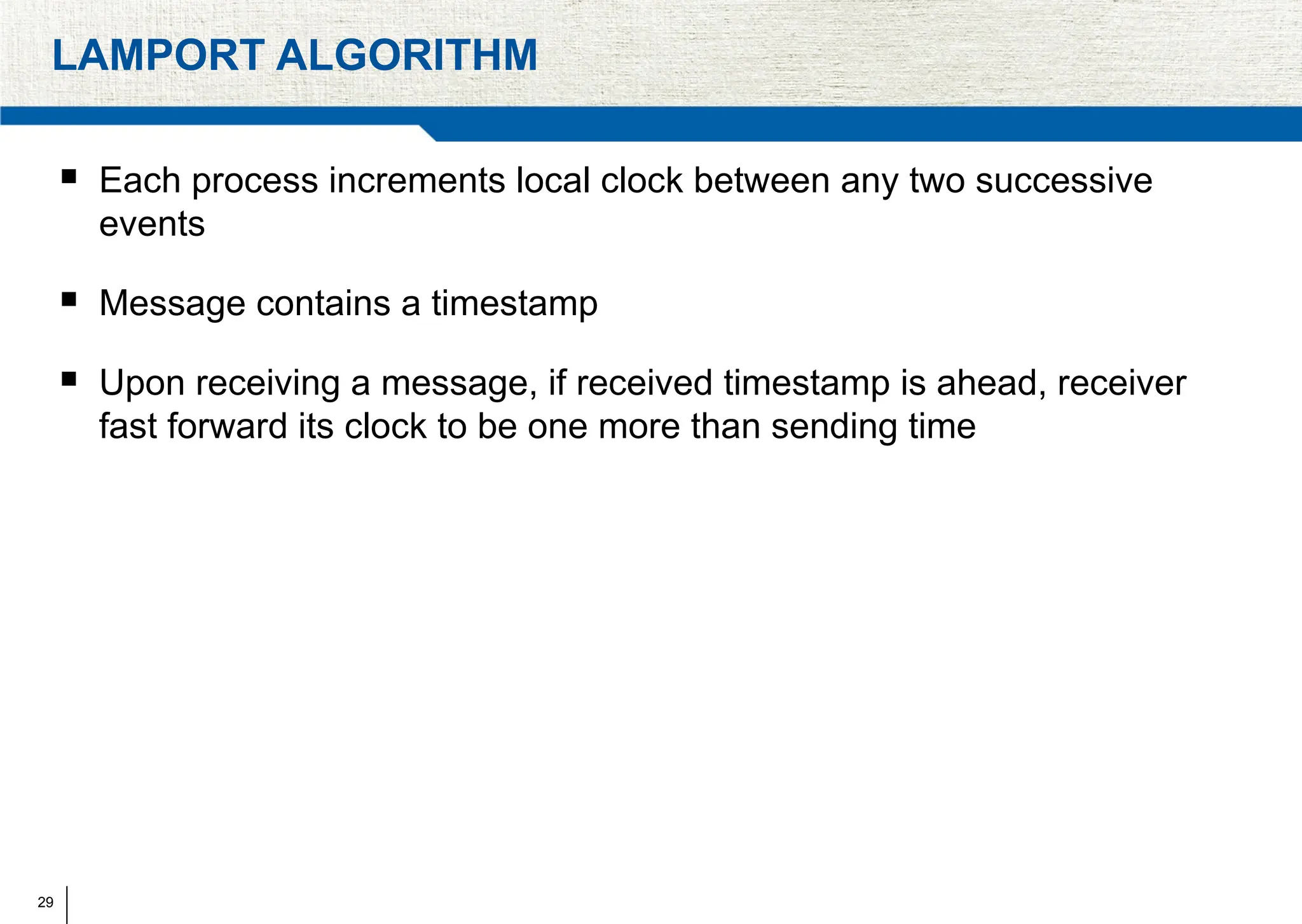 29
LAMPORT ALGORITHM
 Each process increments local clock between any two successive
events
 Message contains a timestamp
 Upon receiving a message, if received timestamp is ahead, receiver
fast forward its clock to be one more than sending time
 