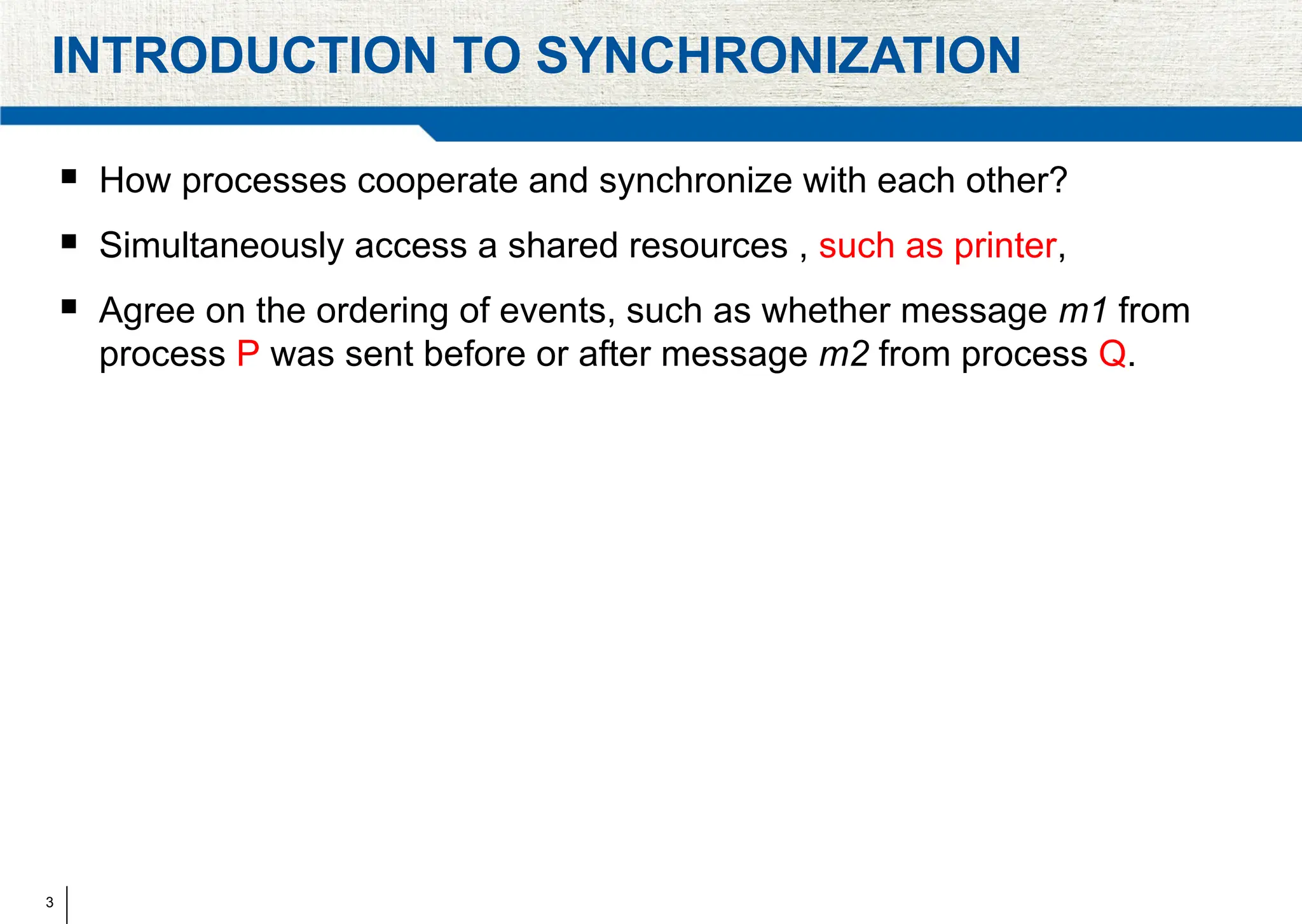3
INTRODUCTION TO SYNCHRONIZATION
 How processes cooperate and synchronize with each other?
 Simultaneously access a shared resources , such as printer,
 Agree on the ordering of events, such as whether message m1 from
process P was sent before or after message m2 from process Q.
 