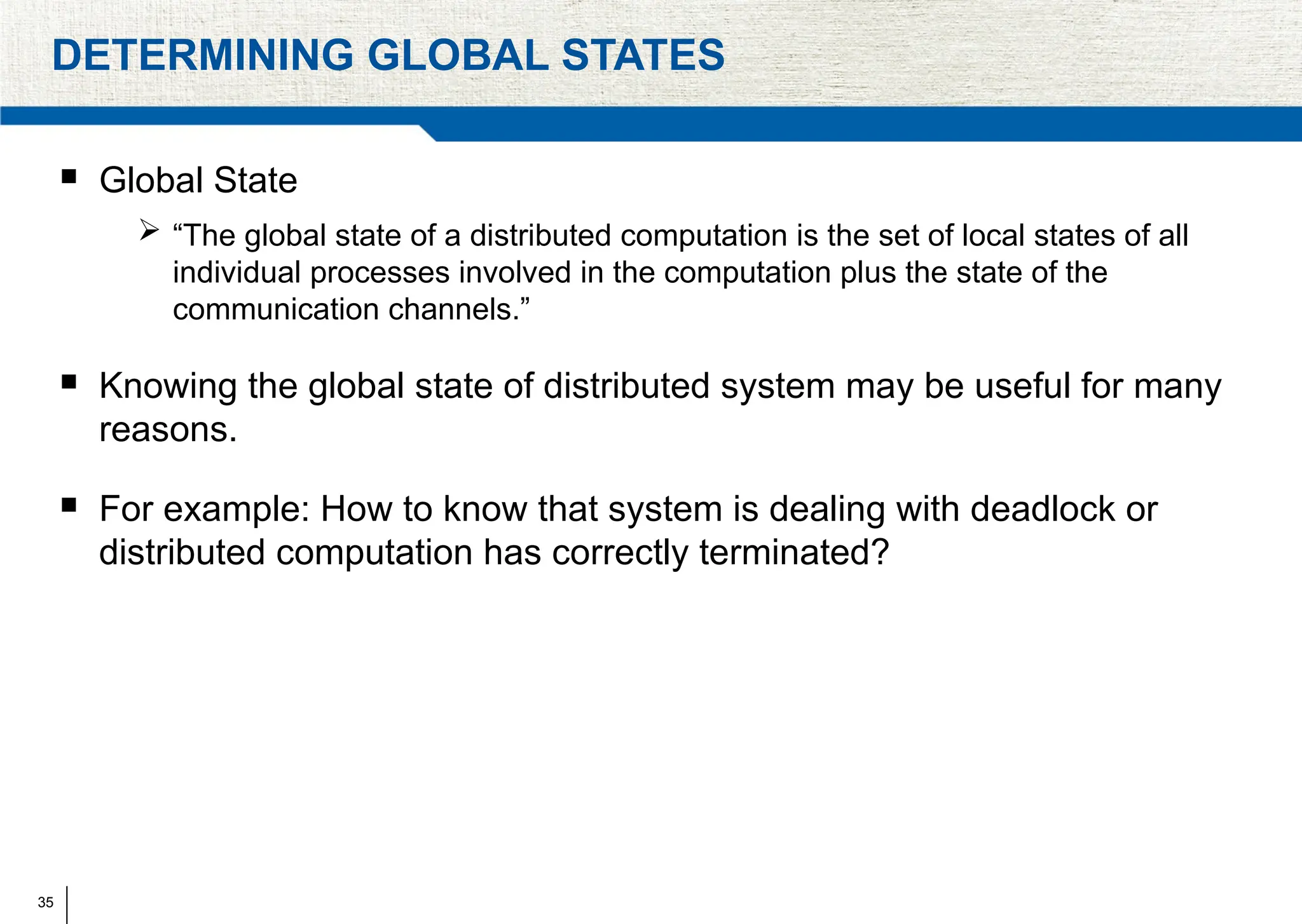35
DETERMINING GLOBAL STATES
 Global State
 “The global state of a distributed computation is the set of local states of all
individual processes involved in the computation plus the state of the
communication channels.”
 Knowing the global state of distributed system may be useful for many
reasons.
 For example: How to know that system is dealing with deadlock or
distributed computation has correctly terminated?
 