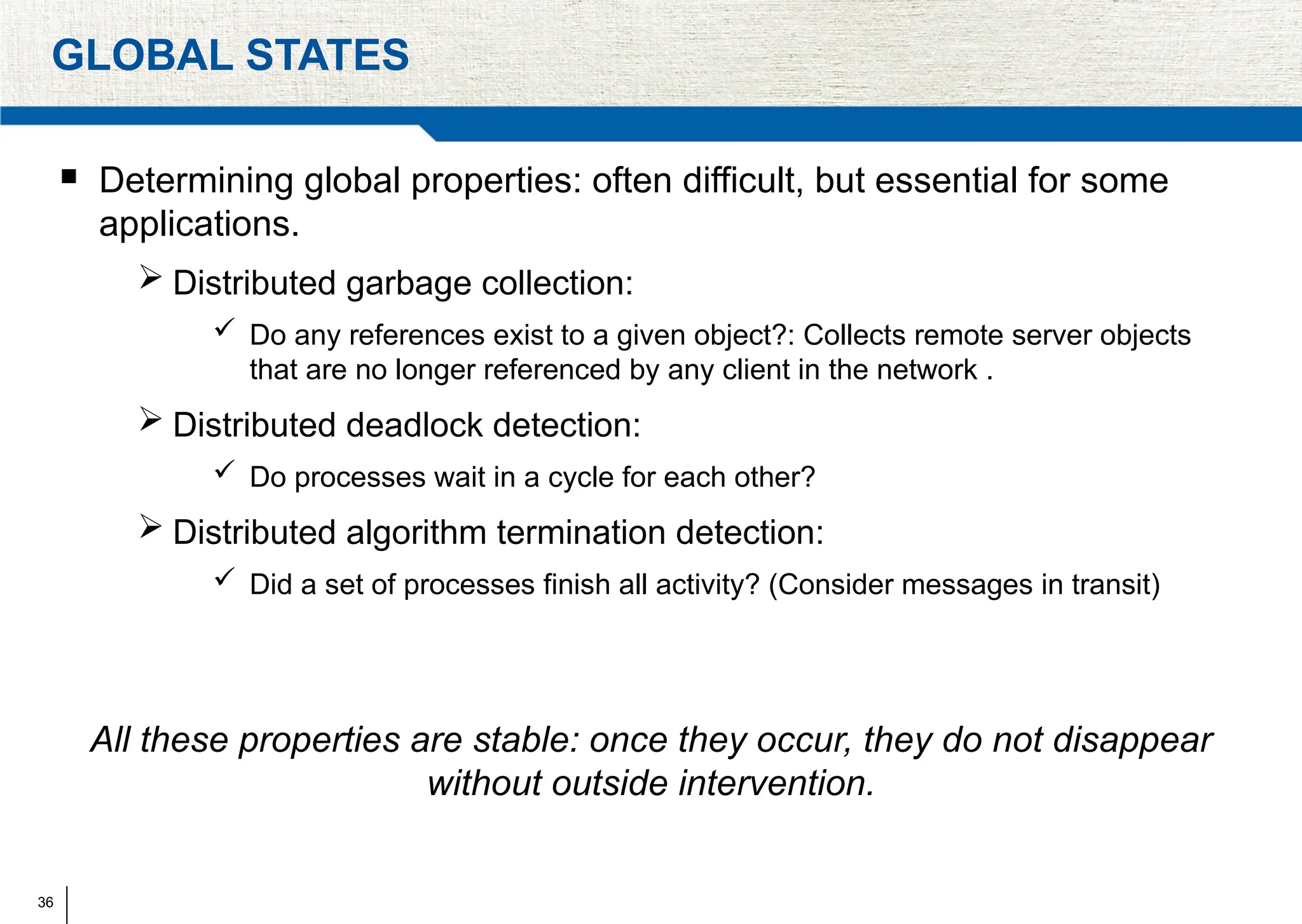 36
GLOBAL STATES
 Determining global properties: often difficult, but essential for some
applications.
 Distributed garbage collection:
 Do any references exist to a given object?: Collects remote server objects
that are no longer referenced by any client in the network .
 Distributed deadlock detection:
 Do processes wait in a cycle for each other?
 Distributed algorithm termination detection:
 Did a set of processes finish all activity? (Consider messages in transit)
All these properties are stable: once they occur, they do not disappear
without outside intervention.
 