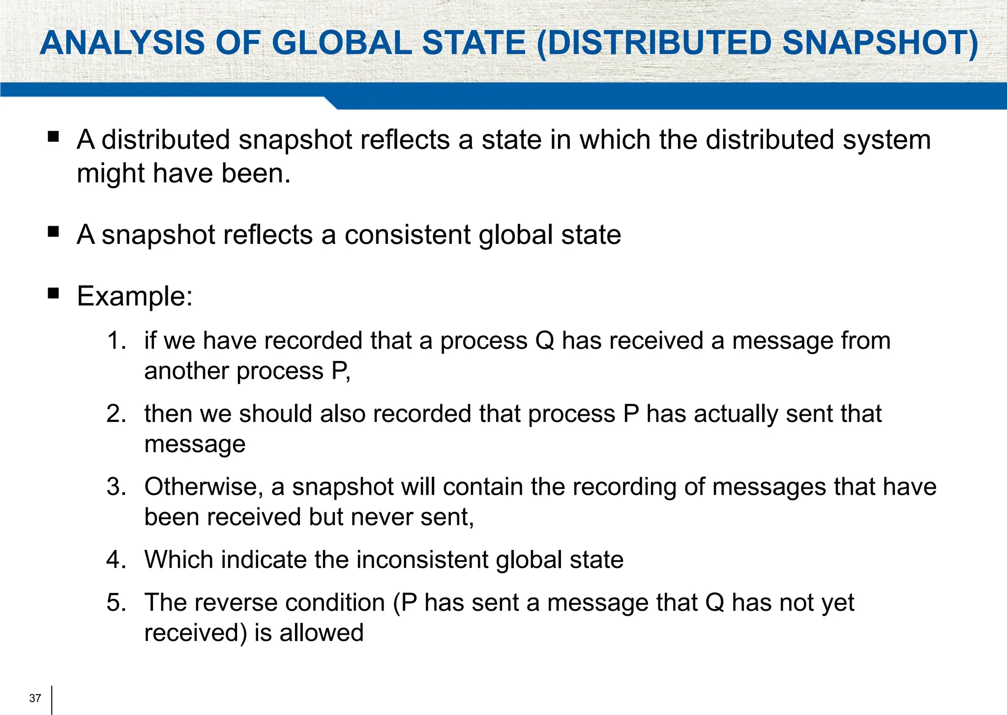 37
ANALYSIS OF GLOBAL STATE (DISTRIBUTED SNAPSHOT)
 A distributed snapshot reflects a state in which the distributed system
might have been.
 A snapshot reflects a consistent global state
 Example:
1. if we have recorded that a process Q has received a message from
another process P,
2. then we should also recorded that process P has actually sent that
message
3. Otherwise, a snapshot will contain the recording of messages that have
been received but never sent,
4. Which indicate the inconsistent global state
5. The reverse condition (P has sent a message that Q has not yet
received) is allowed
 