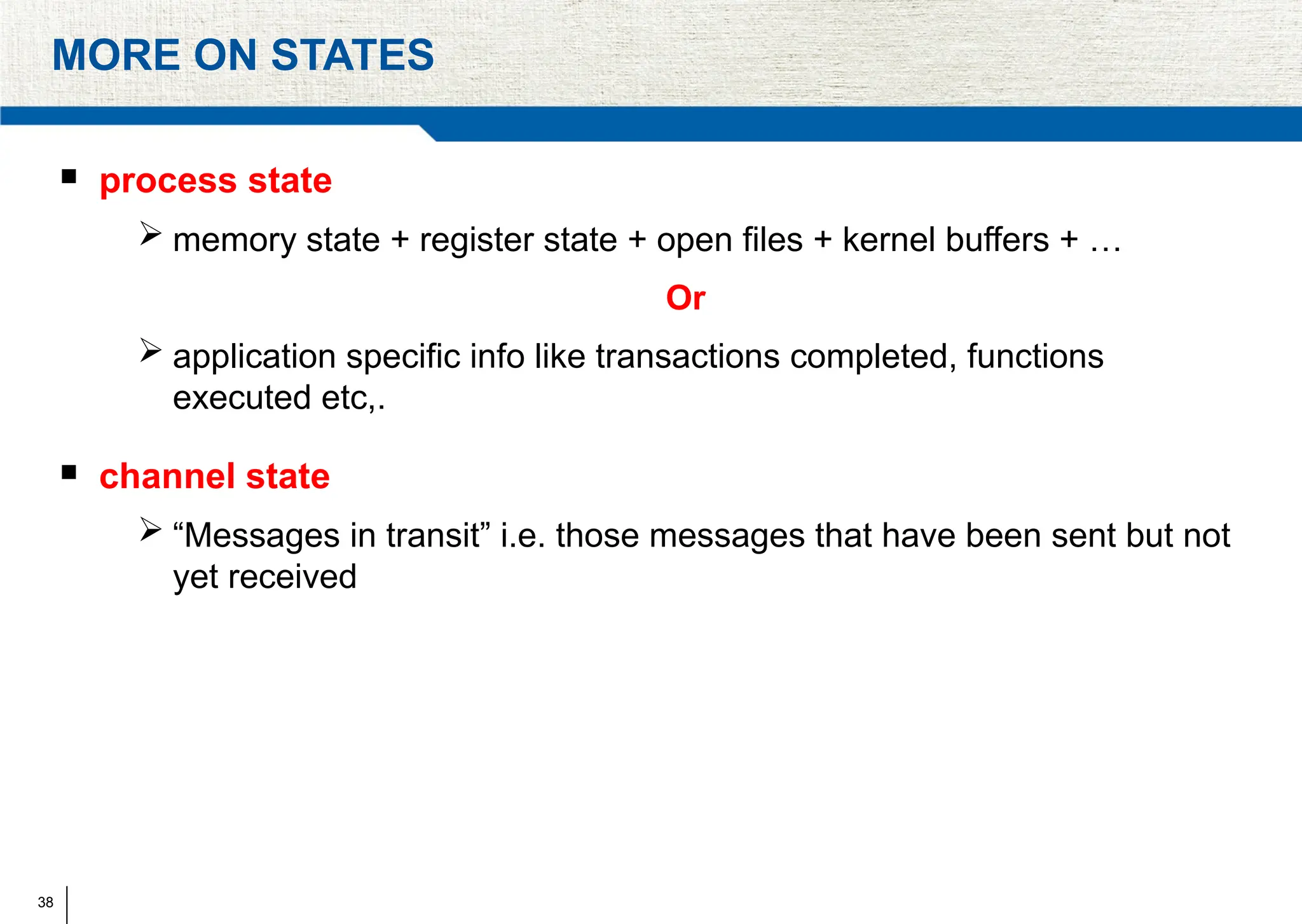 38
MORE ON STATES
 process state
 memory state + register state + open files + kernel buffers + …
Or
 application specific info like transactions completed, functions
executed etc,.
 channel state
 “Messages in transit” i.e. those messages that have been sent but not
yet received
 