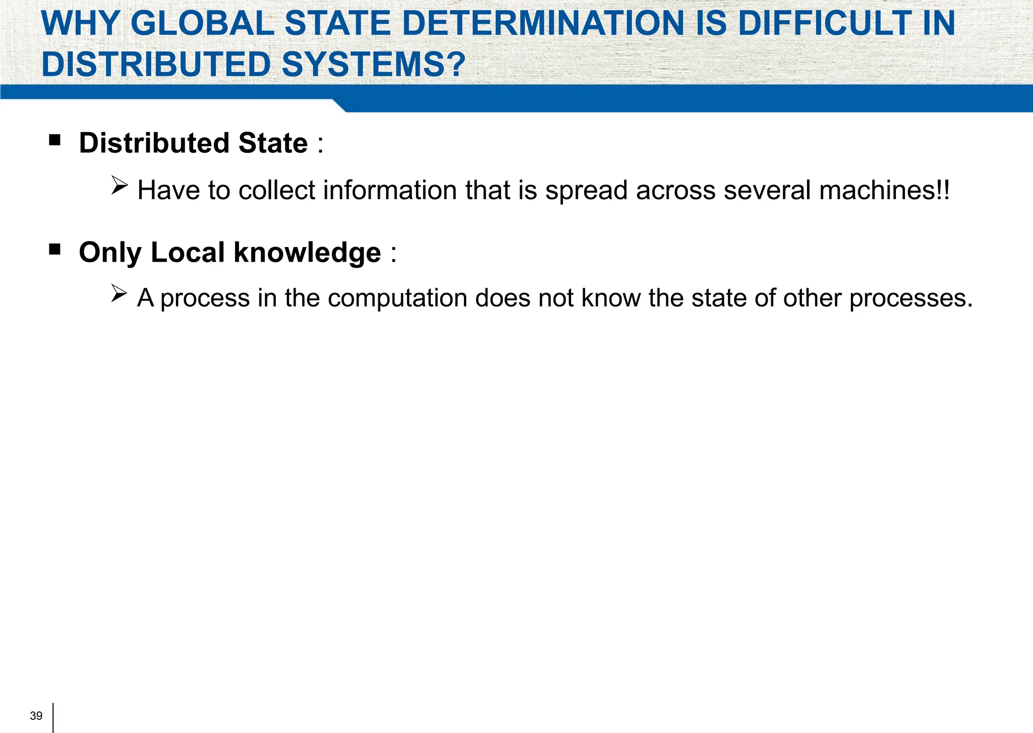 39
WHY GLOBAL STATE DETERMINATION IS DIFFICULT IN
DISTRIBUTED SYSTEMS?
 Distributed State :
 Have to collect information that is spread across several machines!!
 Only Local knowledge :
 A process in the computation does not know the state of other processes.
 