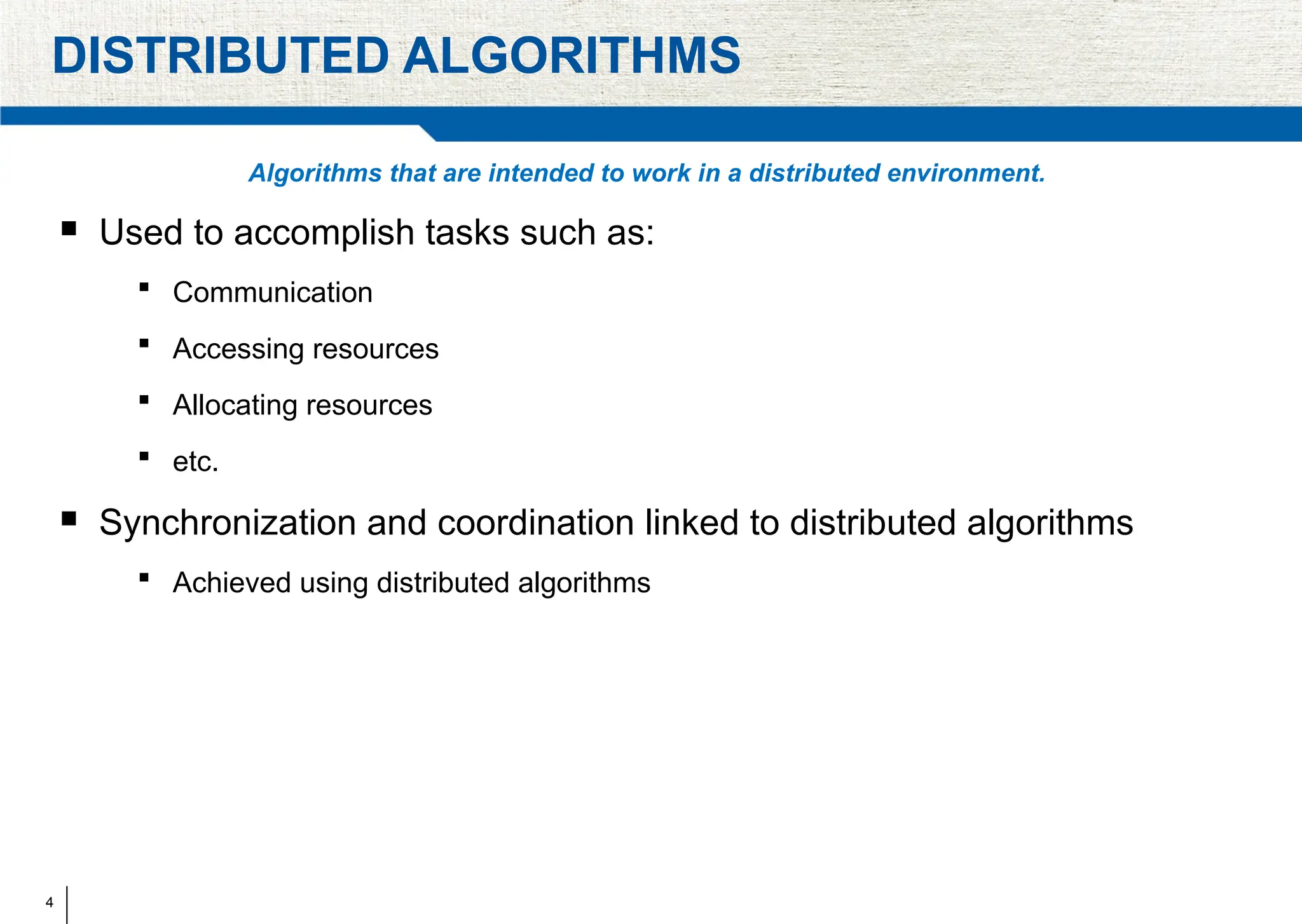 4
DISTRIBUTED ALGORITHMS
Algorithms that are intended to work in a distributed environment.
 Used to accomplish tasks such as:
 Communication
 Accessing resources
 Allocating resources
 etc.
 Synchronization and coordination linked to distributed algorithms
 Achieved using distributed algorithms
 