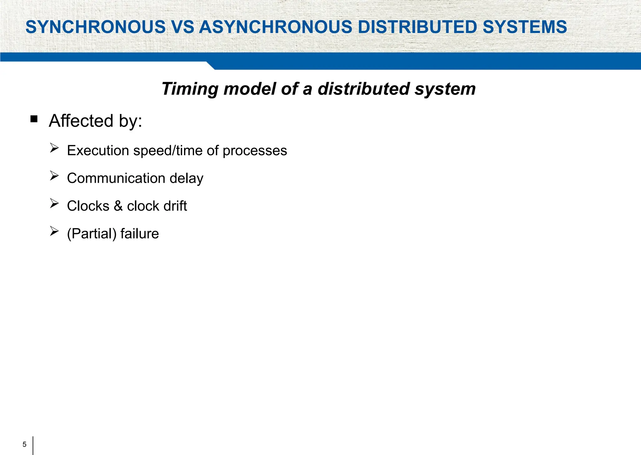 5
SYNCHRONOUS VS ASYNCHRONOUS DISTRIBUTED SYSTEMS
Timing model of a distributed system
 Affected by:
 Execution speed/time of processes
 Communication delay
 Clocks & clock drift
 (Partial) failure
 