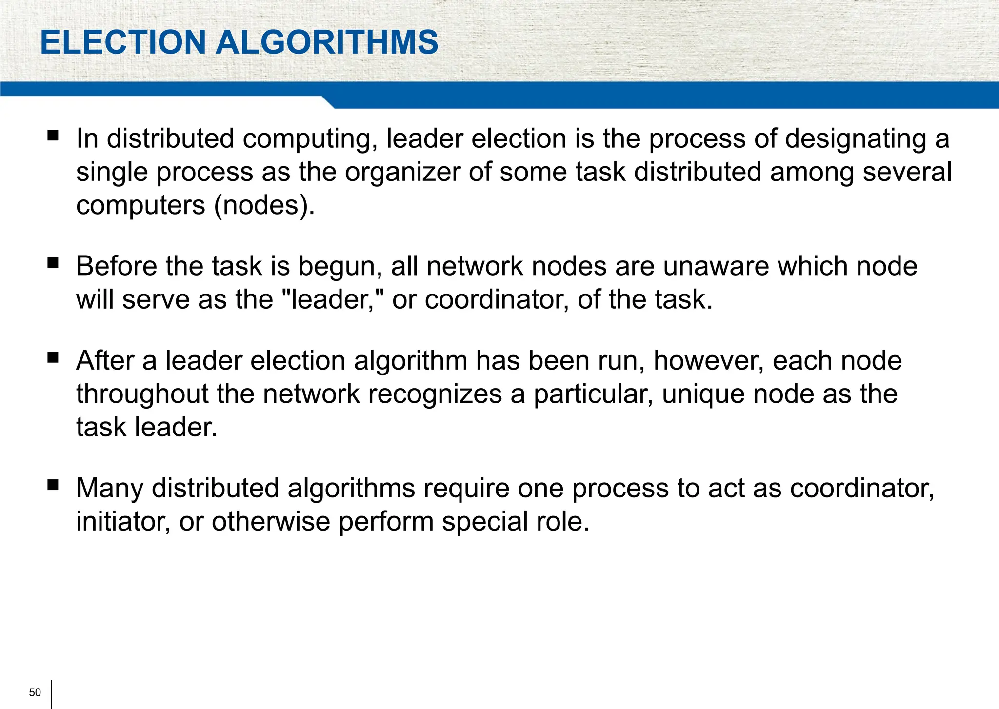 50
ELECTION ALGORITHMS
 In distributed computing, leader election is the process of designating a
single process as the organizer of some task distributed among several
computers (nodes).
 Before the task is begun, all network nodes are unaware which node
will serve as the "leader," or coordinator, of the task.
 After a leader election algorithm has been run, however, each node
throughout the network recognizes a particular, unique node as the
task leader.
 Many distributed algorithms require one process to act as coordinator,
initiator, or otherwise perform special role.
 