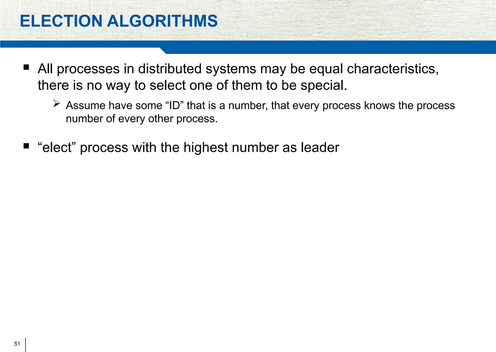 51
ELECTION ALGORITHMS
 All processes in distributed systems may be equal characteristics,
there is no way to select one of them to be special.
 Assume have some “ID” that is a number, that every process knows the process
number of every other process.
 “elect” process with the highest number as leader
 