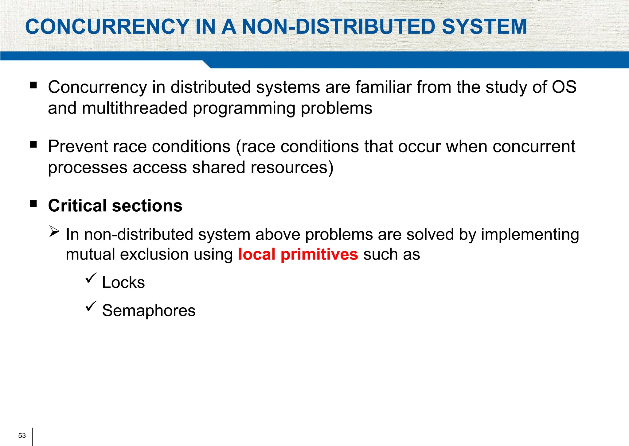 53
CONCURRENCY IN A NON-DISTRIBUTED SYSTEM
 Concurrency in distributed systems are familiar from the study of OS
and multithreaded programming problems
 Prevent race conditions (race conditions that occur when concurrent
processes access shared resources)
 Critical sections
 In non-distributed system above problems are solved by implementing
mutual exclusion using local primitives such as
 Locks
 Semaphores
 