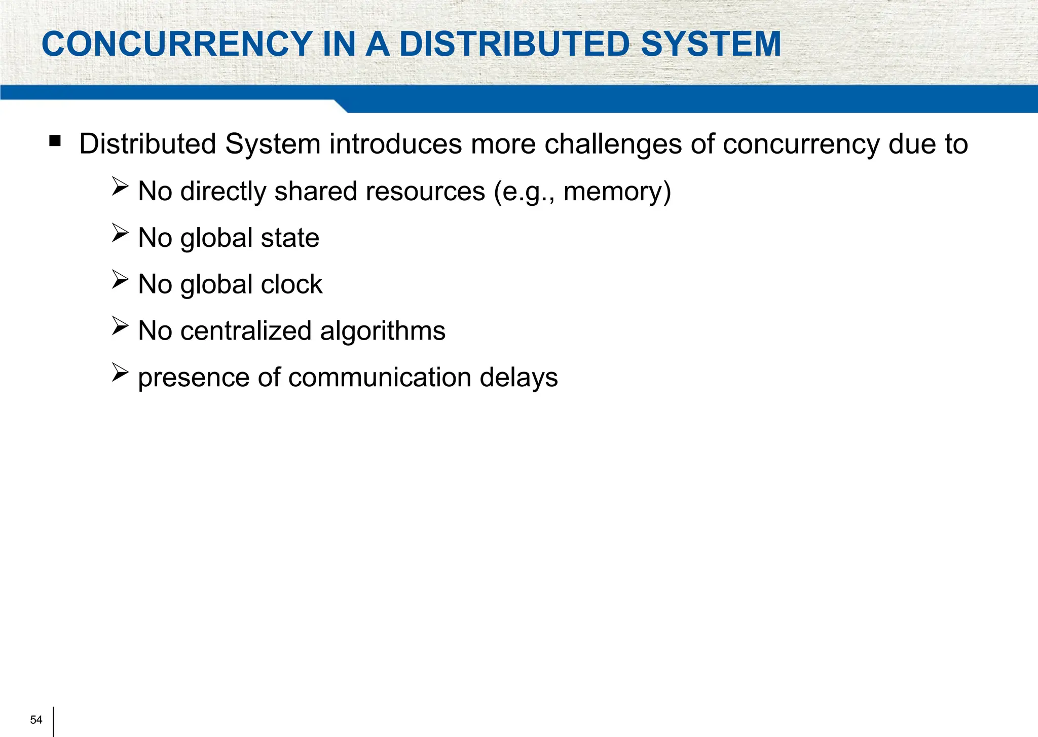 54
CONCURRENCY IN A DISTRIBUTED SYSTEM
 Distributed System introduces more challenges of concurrency due to
 No directly shared resources (e.g., memory)
 No global state
 No global clock
 No centralized algorithms
 presence of communication delays
 