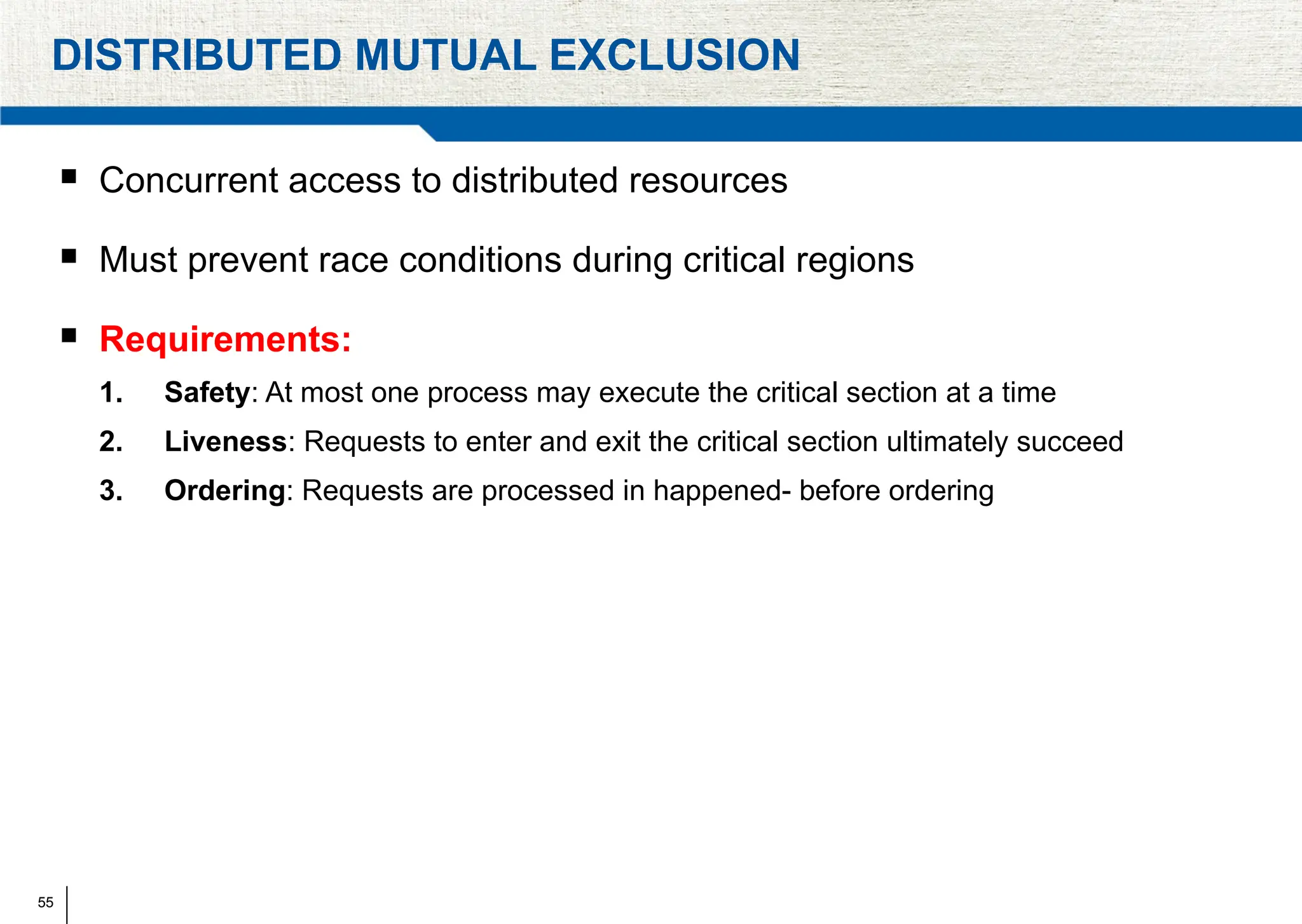 55
DISTRIBUTED MUTUAL EXCLUSION
 Concurrent access to distributed resources
 Must prevent race conditions during critical regions
 Requirements:
1. Safety: At most one process may execute the critical section at a time
2. Liveness: Requests to enter and exit the critical section ultimately succeed
3. Ordering: Requests are processed in happened- before ordering
 