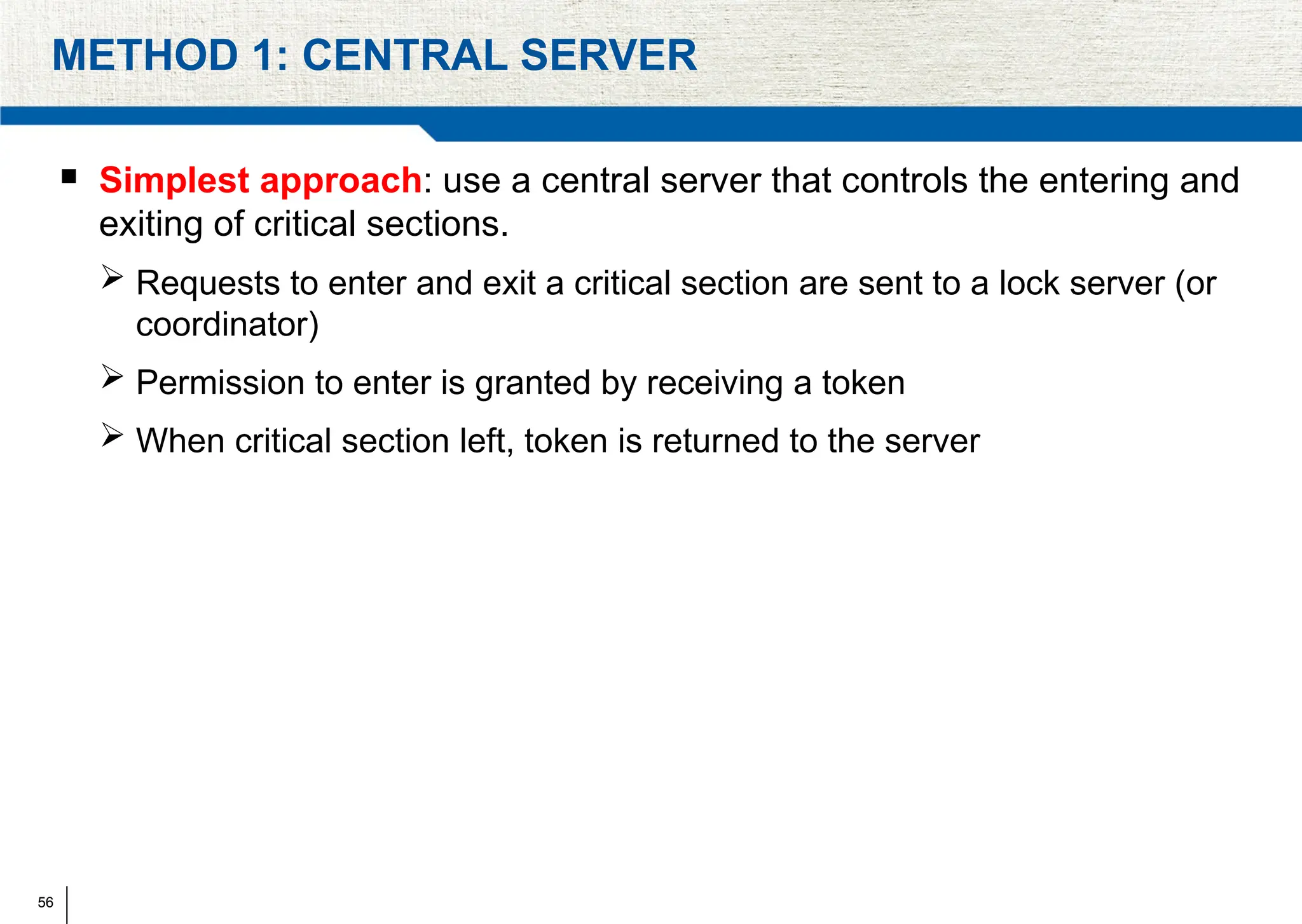 56
METHOD 1: CENTRAL SERVER
 Simplest approach: use a central server that controls the entering and
exiting of critical sections.
 Requests to enter and exit a critical section are sent to a lock server (or
coordinator)
 Permission to enter is granted by receiving a token
 When critical section left, token is returned to the server
 
