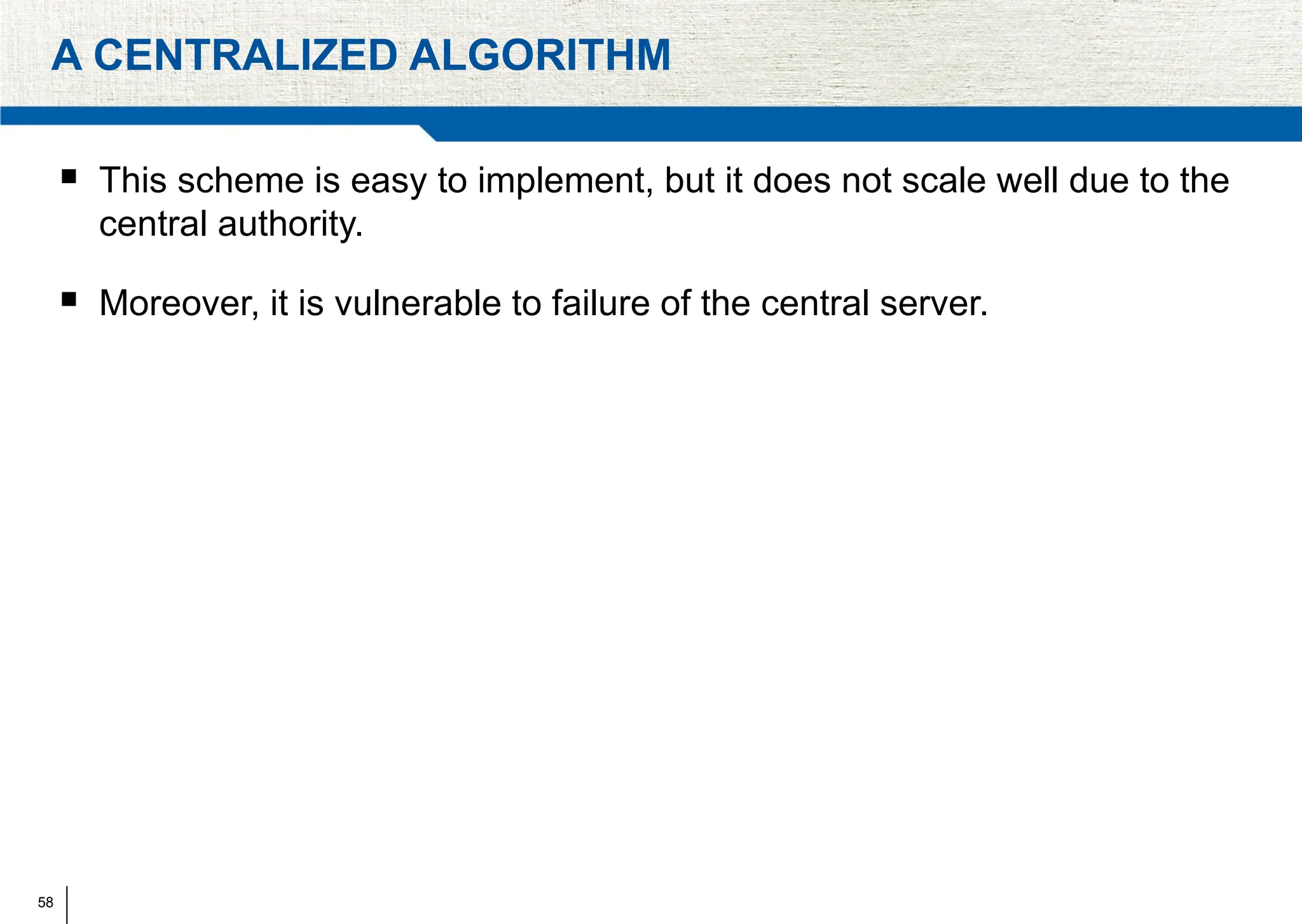 58
A CENTRALIZED ALGORITHM
 This scheme is easy to implement, but it does not scale well due to the
central authority.
 Moreover, it is vulnerable to failure of the central server.
 