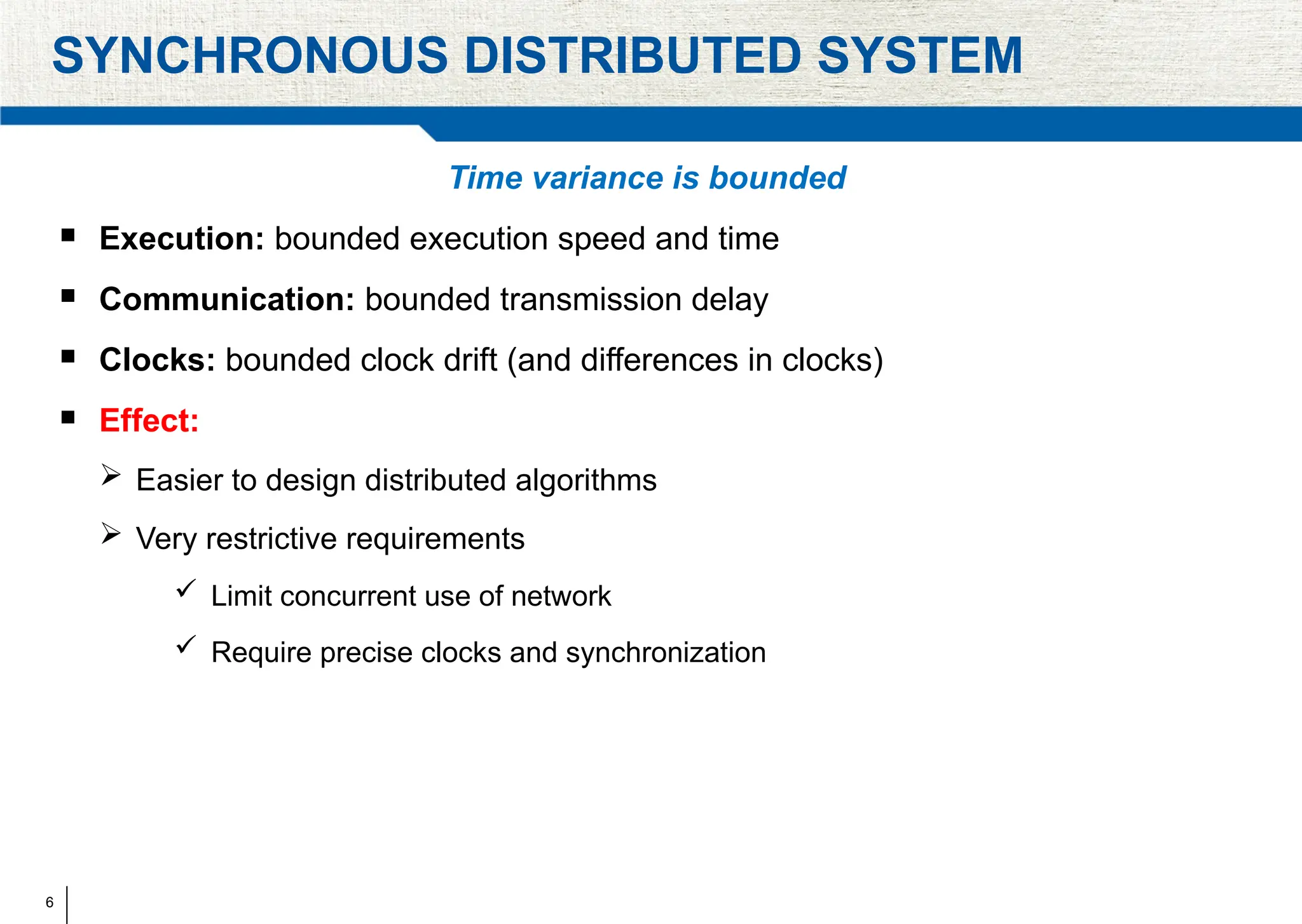 6
SYNCHRONOUS DISTRIBUTED SYSTEM
Time variance is bounded
 Execution: bounded execution speed and time
 Communication: bounded transmission delay
 Clocks: bounded clock drift (and differences in clocks)
 Effect:
 Easier to design distributed algorithms
 Very restrictive requirements
 Limit concurrent use of network
 Require precise clocks and synchronization
 