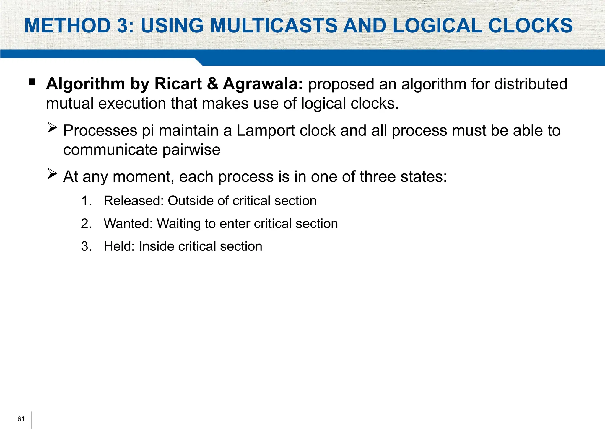 61
METHOD 3: USING MULTICASTS AND LOGICAL CLOCKS
 Algorithm by Ricart & Agrawala: proposed an algorithm for distributed
mutual execution that makes use of logical clocks.
 Processes pi maintain a Lamport clock and all process must be able to
communicate pairwise
 At any moment, each process is in one of three states:
1. Released: Outside of critical section
2. Wanted: Waiting to enter critical section
3. Held: Inside critical section
 