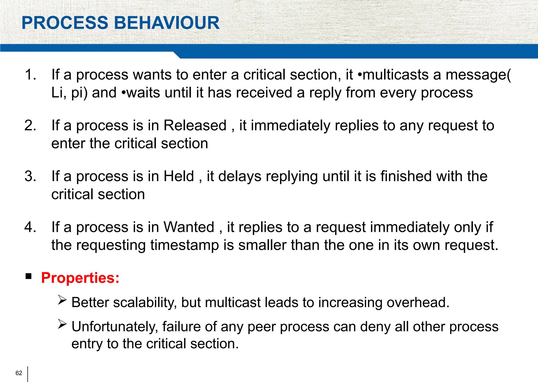 62
PROCESS BEHAVIOUR
1. If a process wants to enter a critical section, it •multicasts a message(
Li, pi) and •waits until it has received a reply from every process
2. If a process is in Released , it immediately replies to any request to
enter the critical section
3. If a process is in Held , it delays replying until it is ﬁnished with the
critical section
4. If a process is in Wanted , it replies to a request immediately only if
the requesting timestamp is smaller than the one in its own request.
 Properties:
 Better scalability, but multicast leads to increasing overhead.
 Unfortunately, failure of any peer process can deny all other process
entry to the critical section.
 