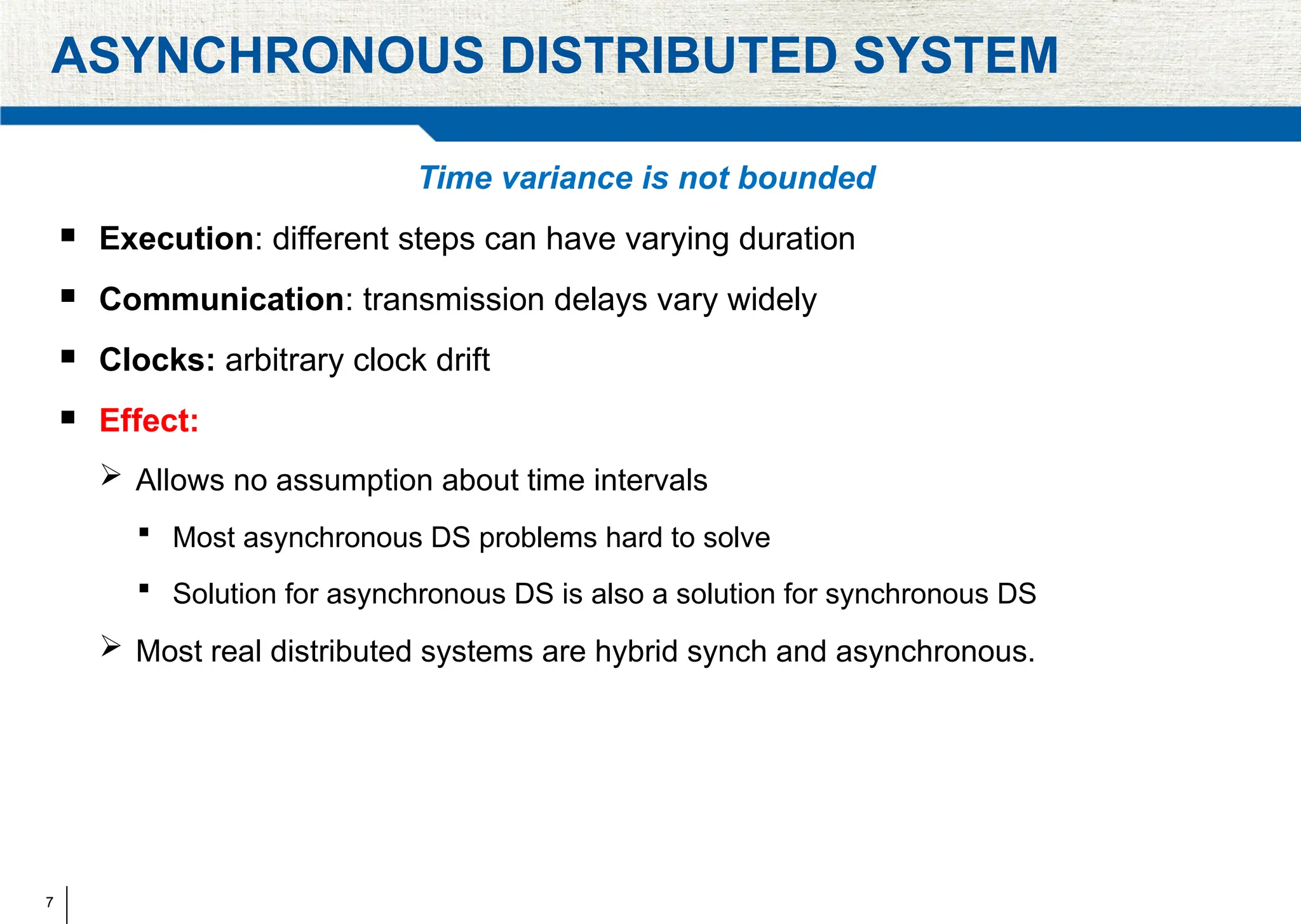 7
ASYNCHRONOUS DISTRIBUTED SYSTEM
Time variance is not bounded
 Execution: different steps can have varying duration
 Communication: transmission delays vary widely
 Clocks: arbitrary clock drift
 Effect:
 Allows no assumption about time intervals
 Most asynchronous DS problems hard to solve
 Solution for asynchronous DS is also a solution for synchronous DS
 Most real distributed systems are hybrid synch and asynchronous.
 