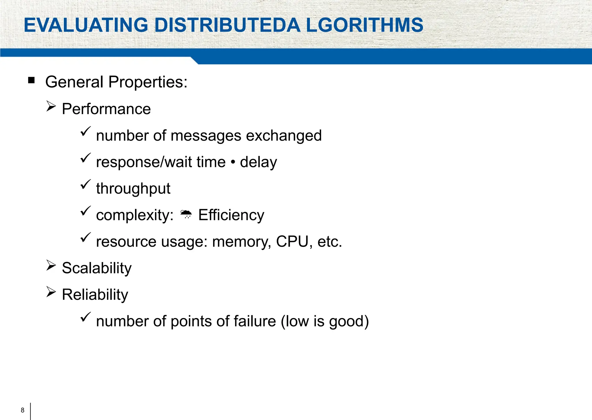 8
EVALUATING DISTRIBUTEDA LGORITHMS
 General Properties:
 Performance
 number of messages exchanged
 response/wait time • delay
 throughput
 complexity: Efficiency

 resource usage: memory, CPU, etc.
 Scalability
 Reliability
 number of points of failure (low is good)
 
