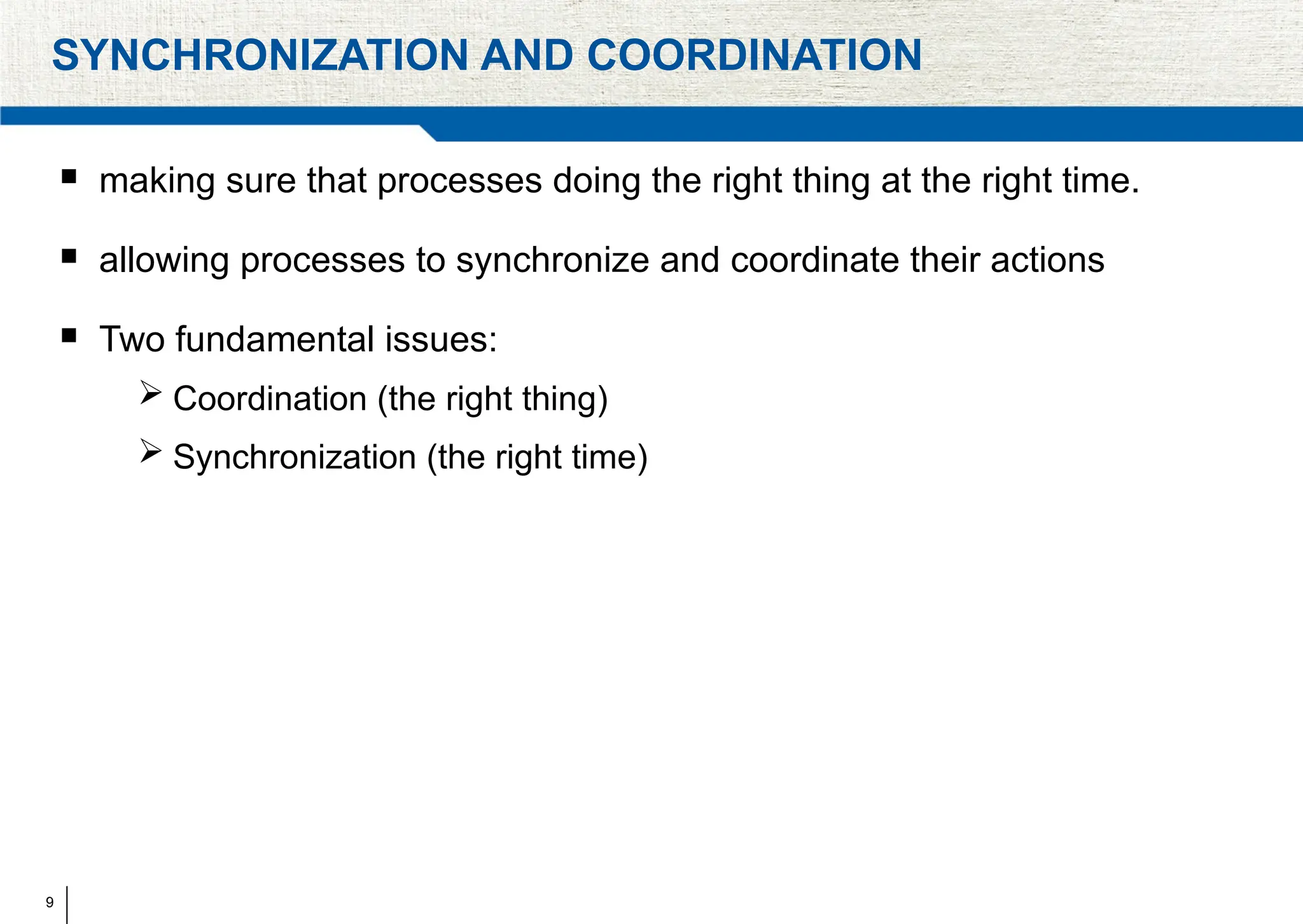 9
SYNCHRONIZATION AND COORDINATION
 making sure that processes doing the right thing at the right time.
 allowing processes to synchronize and coordinate their actions
 Two fundamental issues:
 Coordination (the right thing)
 Synchronization (the right time)
 