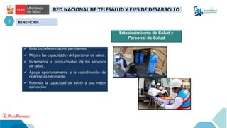 BENEFICIOS
9
RED NACIONAL DE TELESALUD Y EJES DE DESARROLLO
 Evita las referencias no pertinentes
 Mejora las capacidades del personal de salud.
 Incrementa la productividad de los servicios
de salud .
 Apoya oportunamente a la coordinación de
referencias necesarias.
 Potencia la capacidad de asistir a una mejor
derivación
Establecimiento de Salud y
Personal de Salud
 
