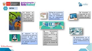 13 RETOS
6) Modernización de la
infrestructura tecnológica
de los establecimientos de
salud.
1) Brecha de
conectividad en
las zonas donde
se ubican las
IPRESS del primer
nivel de atención
2) Adopción de la
Telemedicina por parte del
personal de salud y el
paciente como una
herramienta eficiente para
una atención oportuna y
de calidad.
3) Pago de la prestación
de Telemedicina en
todas sus modalidades
por las aseguradoras
públicas y privadas.
4) Herramientas
digitales, ligeras y
seguras para el uso de
servicios de
Teleorientación y
Telemonitoreo en
dispositivos electrónicos
masivos del usuario de
salud.
5) Privacidad y
seguridad de los
datos de los
usuarios de salud.
 