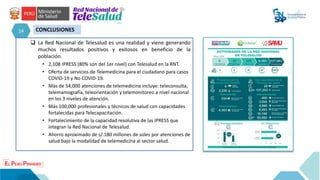 14 CONCLUSIONES
 La Red Nacional de Telesalud es una realidad y viene generando
muchos resultados positivos y exitosos en beneficio de la
población.
• 2,108 IPRESS (80% son del 1er nivel) con Telesalud en la RNT.
• Oferta de servicios de Telemedicina para el ciudadano para casos
COVID-19 y No COVID-19.
• Más de 54,000 atenciones de telemedicina incluye: teleconsulta,
telemamografía, teleorientación y telemonitoreo a nivel nacional
en los 3 niveles de atención.
• Más 100,000 profesionales y técnicos de salud con capacidades
fortalecidas para Telecapacitación.
• Fortalecimiento de la capacidad resolutiva de las IPRESS que
integran la Red Nacional de Telesalud.
• Ahorro aproximado de s/.180 millones de soles por atenciones de
salud bajo la modalidad de telemedicina al sector salud.
 