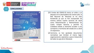 15 CONCLUSIONES
 El brote del COVID-19 marca un antes y un
después en la salud pública de nuestro país, la
Red Nacional de Telesalud se ha visto
fortalecida ya que se han incorporado de
manera exitosa nuevos servicios de salud
como Teleorientación y Telemonitoreo las
cuales rompen barreras y permite al
ciudadano desde su domicilio acceder a una
consejería o monitoreo del estado de su salud
sin exponerse.
 Asimismo, se han aprobado documentos
normativos que brindan el marco legal,
organizacional y operativo y para el desarrollo
de todos los ejes de la Telesalud.
 
