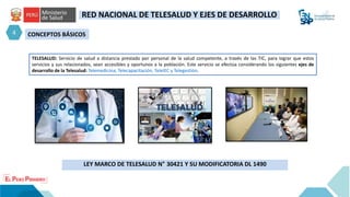 CONCEPTOS BÁSICOS
LEY MARCO DE TELESALUD N° 30421 Y SU MODIFICATORIA DL 1490
TELESALUD: Servicio de salud a distancia prestado por personal de la salud competente, a través de las TIC, para lograr que estos
servicios y sus relacionados, sean accesibles y oportunos a la población. Este servicio se efectúa considerando los siguientes ejes de
desarrollo de la Telesalud: Telemedicina, Telecapacitación, TeleIEC y Telegestión.
4
RED NACIONAL DE TELESALUD Y EJES DE DESARROLLO
 