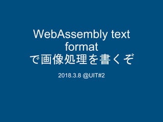WebAssembly text
format
で画像処理を書くぞ
2018.3.8 @UIT#2
 