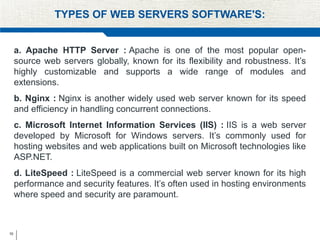 10
TYPES OF WEB SERVERS SOFTWARE'S:
a. Apache HTTP Server : Apache is one of the most popular open-
source web servers globally, known for its flexibility and robustness. It’s
highly customizable and supports a wide range of modules and
extensions.
b. Nginx : Nginx is another widely used web server known for its speed
and efficiency in handling concurrent connections.
c. Microsoft Internet Information Services (IIS) : IIS is a web server
developed by Microsoft for Windows servers. It’s commonly used for
hosting websites and web applications built on Microsoft technologies like
ASP.NET.
d. LiteSpeed : LiteSpeed is a commercial web server known for its high
performance and security features. It’s often used in hosting environments
where speed and security are paramount.
 