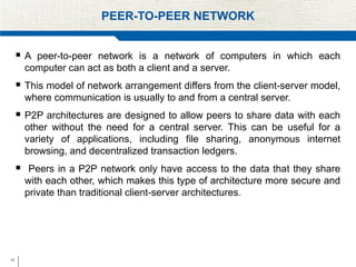 11
PEER-TO-PEER NETWORK
 A peer-to-peer network is a network of computers in which each
computer can act as both a client and a server.
 This model of network arrangement differs from the client-server model,
where communication is usually to and from a central server.
 P2P architectures are designed to allow peers to share data with each
other without the need for a central server. This can be useful for a
variety of applications, including file sharing, anonymous internet
browsing, and decentralized transaction ledgers.
 Peers in a P2P network only have access to the data that they share
with each other, which makes this type of architecture more secure and
private than traditional client-server architectures.
 