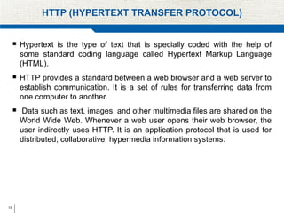 13
HTTP (HYPERTEXT TRANSFER PROTOCOL)
 Hypertext is the type of text that is specially coded with the help of
some standard coding language called Hypertext Markup Language
(HTML).
 HTTP provides a standard between a web browser and a web server to
establish communication. It is a set of rules for transferring data from
one computer to another.
 Data such as text, images, and other multimedia files are shared on the
World Wide Web. Whenever a web user opens their web browser, the
user indirectly uses HTTP. It is an application protocol that is used for
distributed, collaborative, hypermedia information systems.
 