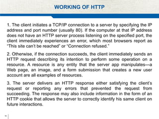 15
WORKING OF HTTP
1. The client initiates a TCP/IP connection to a server by specifying the IP
address and port number (usually 80). If the computer at that IP address
does not have an HTTP server process listening on the specified port, the
client immediately experiences an error, which most browsers report as
“This site can’t be reached” or “Connection refused.”
2. Otherwise, if the connection succeeds, the client immediately sends an
HTTP request describing its intention to perform some operation on a
resource. A resource is any entity that the server app manipulates—a
Web page, an image, and a form submission that creates a new user
account are all examples of resources.
3. The server delivers an HTTP response either satisfying the client’s
request or reporting any errors that prevented the request from
succeeding. The response may also include information in the form of an
HTTP cookie that allows the server to correctly identify his same client on
future interactions.
 