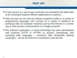 17
REST API
 A web service is a set of open protocols and standards that allow data
to be exchanged between different applications or systems.
 Web services can be used by software programs written in a variety of
programming languages and running on a variety of platforms to
exchange data via computer networks such as the Internet in a similar
way to inter-process communication on a single computer.
 Any software, application, or cloud technology that uses standardized
web protocols (HTTP or HTTPS) to connect, interoperate, and
exchange data messages – commonly XML (Extensible Markup
Language) – across the internet is considered a web service.
 