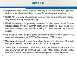 18
REST API
 Representational State Transfer (REST) is an architectural style that
defines a set of constraints to be used for creating web services.
 REST API is a way of accessing web services in a simple and flexible
way without having any processing.
 REST technology is generally preferred to the more robust Simple
Object Access Protocol (SOAP) technology because REST uses less
bandwidth, simple and flexible making it more suitable for internet
usage.
 It’s used to fetch or give some information from a web service. All
communication done via REST API uses only HTTP request.
 Working: A request is sent from client to server in the form of a web
URL as HTTP GET or POST or PUT or DELETE request.
 After that, a response comes back from the server in the form of a
resource which can be anything like HTML, XML, Image, or JSON. But
now JSON is the most popular format being used in Web Services.
 