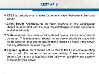19
REST APIS
 REST is basically a set of rules for communication between a client and
server.
1.Client-Server Architecture: the user interface of the website/app
should be separated from the data request/storage, so each part can be
scaled individually.
2.Statelessness: the communication should have no client context stored
on server. This means each request to the server should be made with
all the required data and no assumptions should be made if the server
has any data from previous requests.
3.Layered system: client should not be able to tell if it is communicating
directly with the server or some intermediary. These intermediary
servers (be it proxy or load balancers) allow for scalability and security
of the underlying server.
 