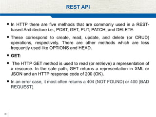 20
REST API
 In HTTP there are five methods that are commonly used in a REST-
based Architecture i.e., POST, GET, PUT, PATCH, and DELETE.
 These correspond to create, read, update, and delete (or CRUD)
operations, respectively. There are other methods which are less
frequently used like OPTIONS and HEAD.
 GET:
 The HTTP GET method is used to read (or retrieve) a representation of
a resource. In the safe path, GET returns a representation in XML or
JSON and an HTTP response code of 200 (OK).
 In an error case, it most often returns a 404 (NOT FOUND) or 400 (BAD
REQUEST).
 