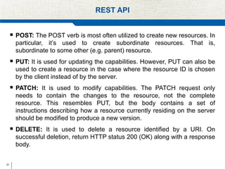 21
REST API
 POST: The POST verb is most often utilized to create new resources. In
particular, it’s used to create subordinate resources. That is,
subordinate to some other (e.g. parent) resource.
 PUT: It is used for updating the capabilities. However, PUT can also be
used to create a resource in the case where the resource ID is chosen
by the client instead of by the server.
 PATCH: It is used to modify capabilities. The PATCH request only
needs to contain the changes to the resource, not the complete
resource. This resembles PUT, but the body contains a set of
instructions describing how a resource currently residing on the server
should be modified to produce a new version.
 DELETE: It is used to delete a resource identified by a URI. On
successful deletion, return HTTP status 200 (OK) along with a response
body.
 