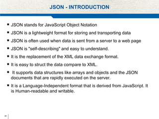 24
JSON - INTRODUCTION
 JSON stands for JavaScript Object Notation
 JSON is a lightweight format for storing and transporting data
 JSON is often used when data is sent from a server to a web page
 JSON is "self-describing" and easy to understand.
 It is the replacement of the XML data exchange format.
 It is easy to struct the data compare to XML.
 It supports data structures like arrays and objects and the JSON
documents that are rapidly executed on the server.
 It is a Language-Independent format that is derived from JavaScript. It
is Human-readable and writable.
 