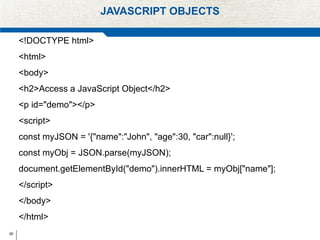 26
JAVASCRIPT OBJECTS
<!DOCTYPE html>
<html>
<body>
<h2>Access a JavaScript Object</h2>
<p id="demo"></p>
<script>
const myJSON = '{"name":"John", "age":30, "car":null}';
const myObj = JSON.parse(myJSON);
document.getElementById("demo").innerHTML = myObj["name"];
</script>
</body>
</html>
 