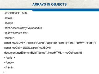 28
ARRAYS IN OBJECTS
<!DOCTYPE html>
<html>
<body>
<h2>Access Array Values</h2>
<p id="demo"></p>
<script>
const myJSON = '{"name":"John", "age":30, "cars":["Ford", "BMW", "Fiat"]}';
const myObj = JSON.parse(myJSON);
document.getElementById("demo").innerHTML = myObj.cars[0];
</script>
</body>
</html>
 